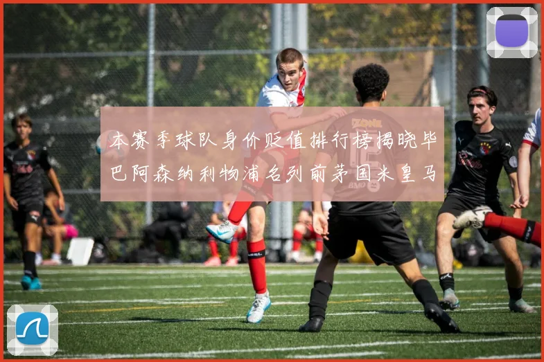 本赛季球队身价贬值排行榜揭晓毕巴阿森纳利物浦名列前茅国米皇马紧随其后