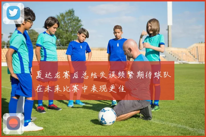 夏达龙赛后总结失误频繁期待球队在未来比赛中表现更佳