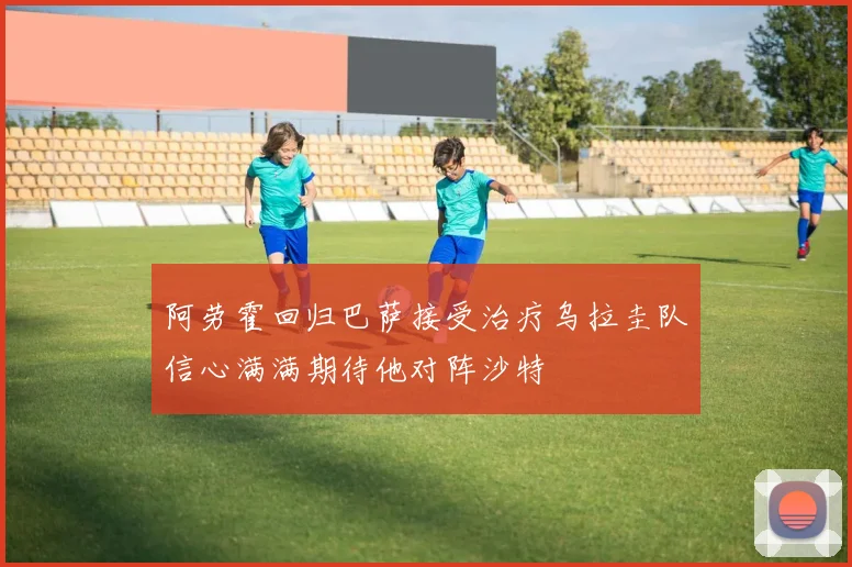 阿劳霍回归巴萨接受治疗乌拉圭队信心满满期待他对阵沙特