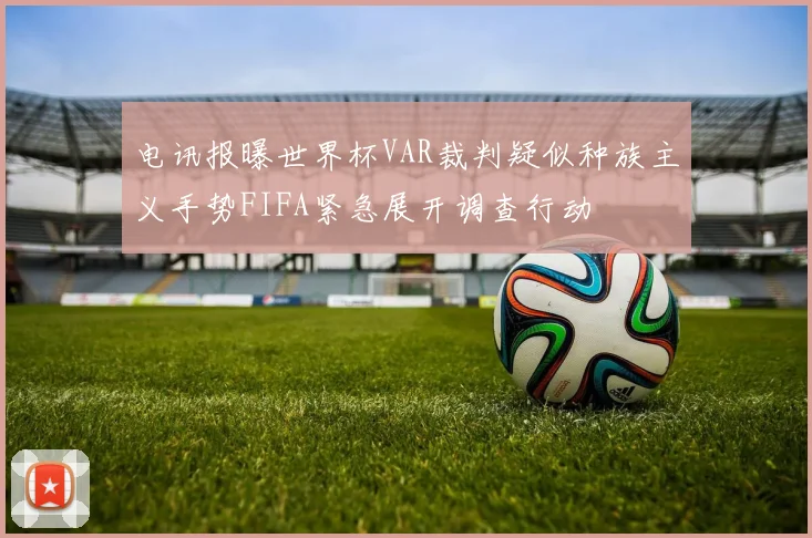 电讯报曝世界杯VAR裁判疑似种族主义手势FIFA紧急展开调查行动
