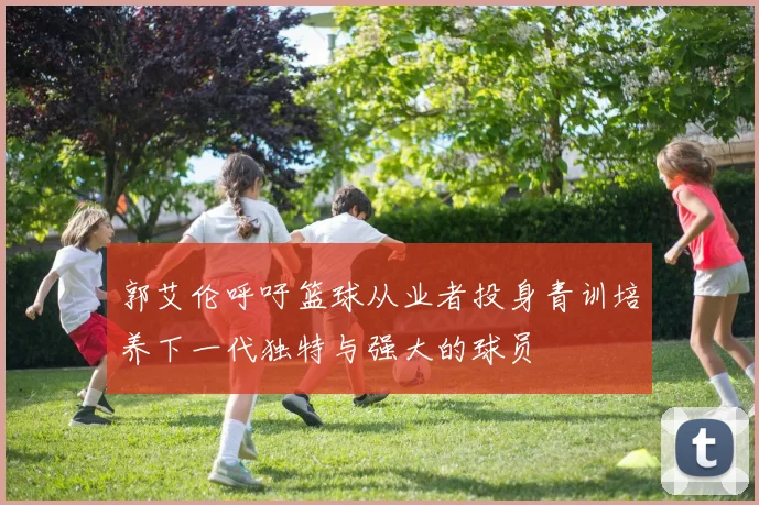 郭艾伦呼吁篮球从业者投身青训培养下一代独特与强大的球员