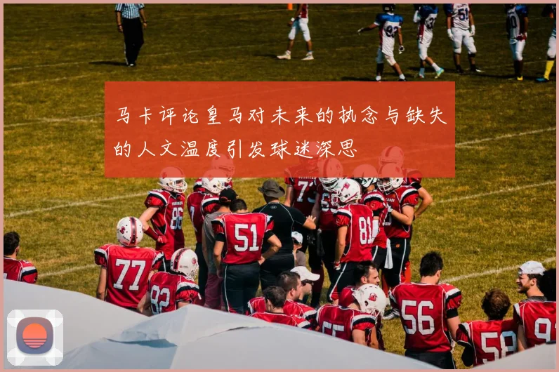 马卡评论皇马对未来的执念与缺失的人文温度引发球迷深思