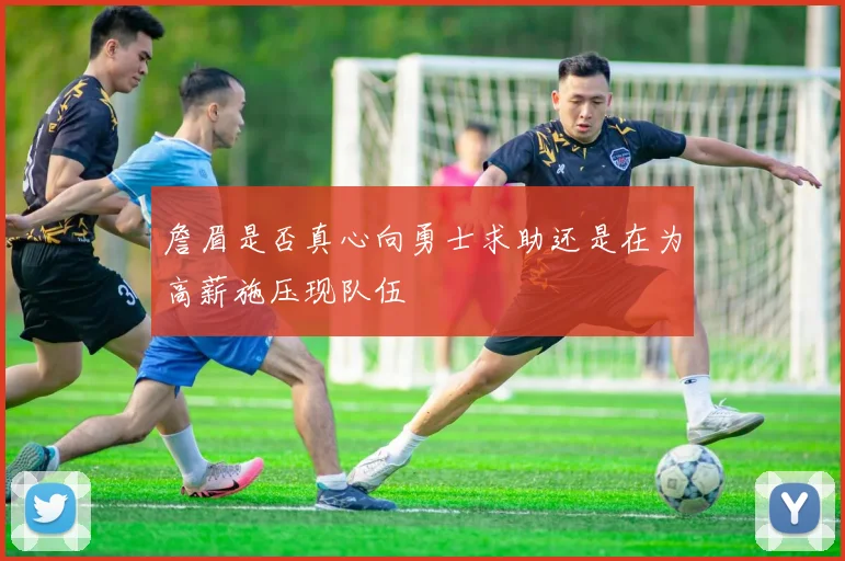 詹眉是否真心向勇士求助还是在为高薪施压现队伍