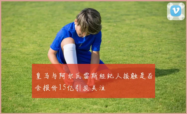 皇马与阿尔瓦雷斯经纪人接触是否会报价15亿引发关注
