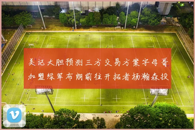 美记大胆预测三方交易方案字母哥加盟绿军布朗前往开拓者杨瀚森投奔雄鹿