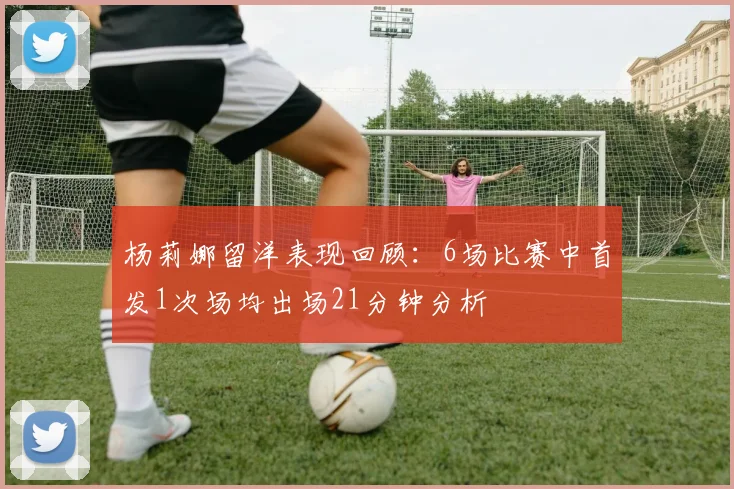 杨莉娜留洋表现回顾：6场比赛中首发1次场均出场21分钟分析