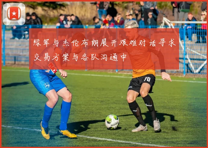 绿军与杰伦布朗展开艰难对话寻求交易方案与各队沟通中