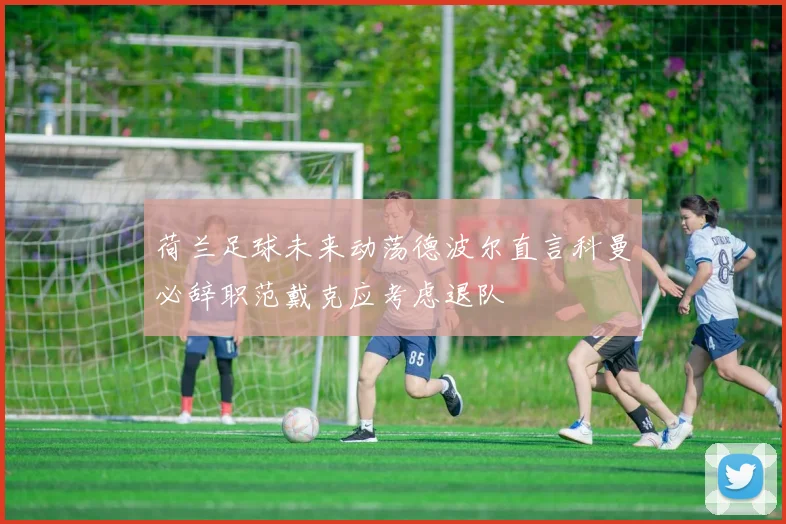荷兰足球未来动荡德波尔直言科曼必辞职范戴克应考虑退队