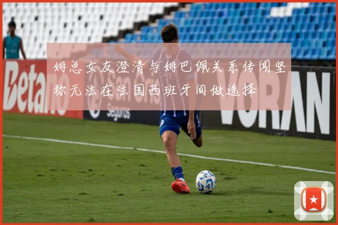 姆总女友澄清与姆巴佩关系传闻坚称无法在法国西班牙间做选择
