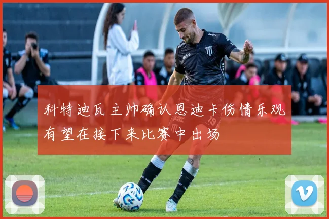 科特迪瓦主帅确认恩迪卡伤情乐观有望在接下来比赛中出场