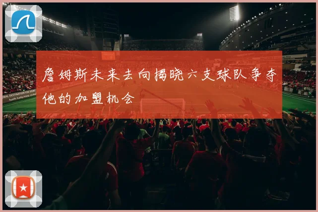 詹姆斯未来去向揭晓六支球队争夺他的加盟机会