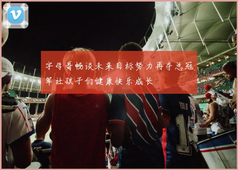 字母哥畅谈未来目标努力再夺总冠军让孩子们健康快乐成长