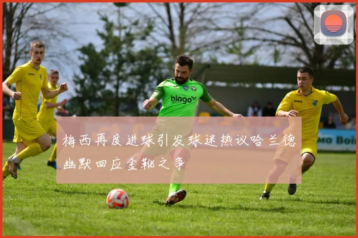 梅西再度进球引发球迷热议哈兰德幽默回应金靴之争